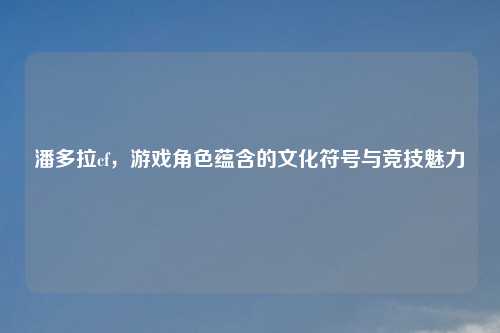 潘多拉cf，游戏角色蕴含的文化符号与竞技魅力