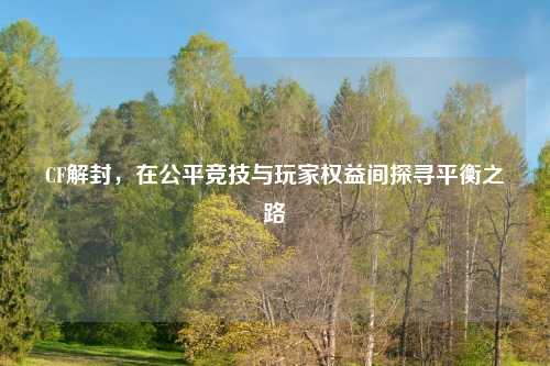 CF解封，在公平竞技与玩家权益间探寻平衡之路
