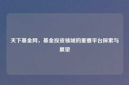 天下基金网，基金投资领域的重要平台探索与展望