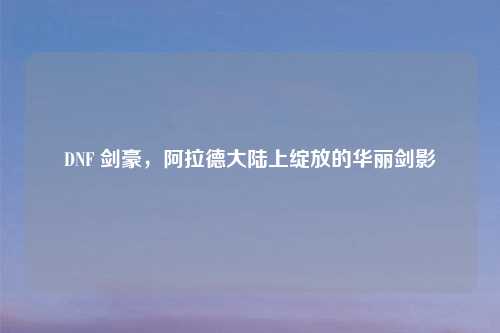 DNF 剑豪，阿拉德大陆上绽放的华丽剑影