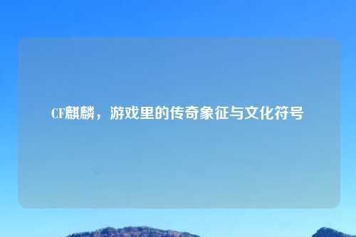 CF麒麟，游戏里的传奇象征与文化符号