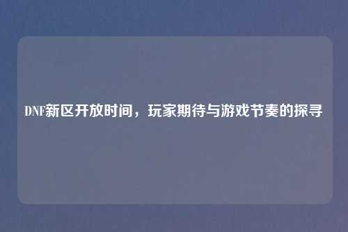DNF新区开放时间，玩家期待与游戏节奏的探寻