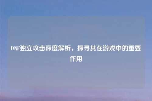 DNF独立攻击深度解析，探寻其在游戏中的重要作用
