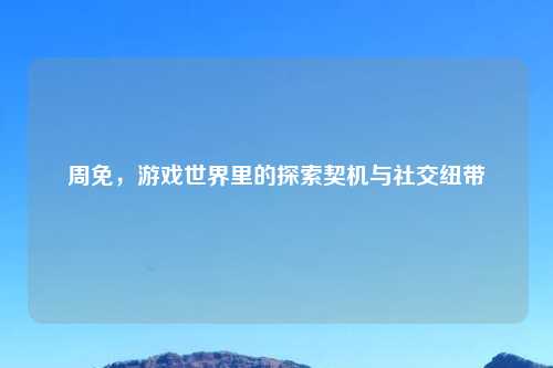 周免，游戏世界里的探索契机与社交纽带