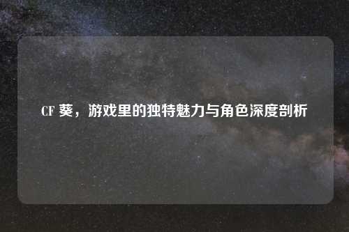 CF 葵，游戏里的独特魅力与角色深度剖析