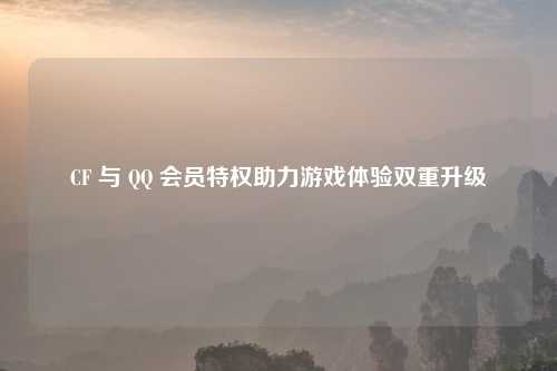 CF 与 QQ 会员特权助力游戏体验双重升级