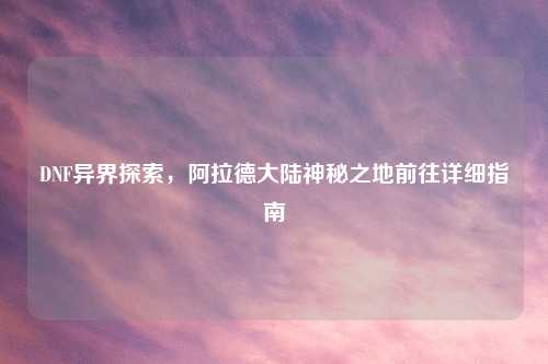 DNF异界探索，阿拉德大陆神秘之地前往详细指南