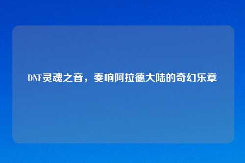 DNF灵魂之音，奏响阿拉德大陆的奇幻乐章
