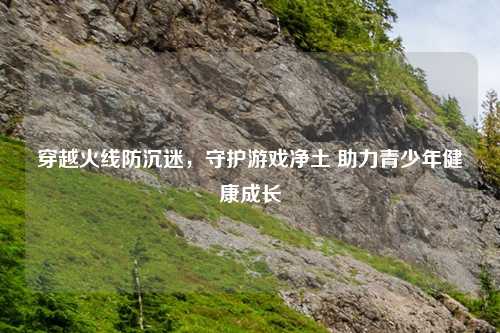 穿越火线防沉迷，守护游戏净土 助力青少年健康成长
