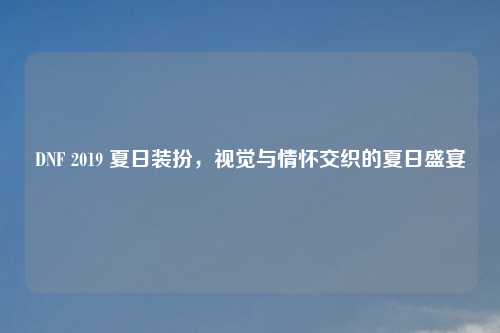 DNF 2019 夏日装扮，视觉与情怀交织的夏日盛宴
