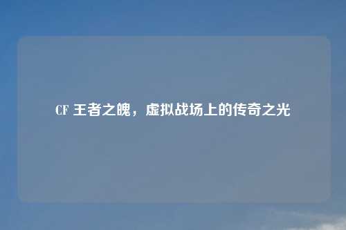 CF 王者之魄，虚拟战场上的传奇之光