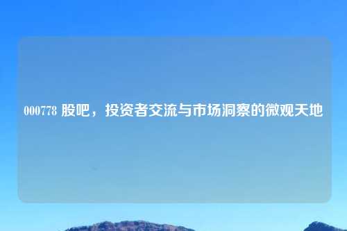 000778 股吧，投资者交流与市场洞察的微观天地