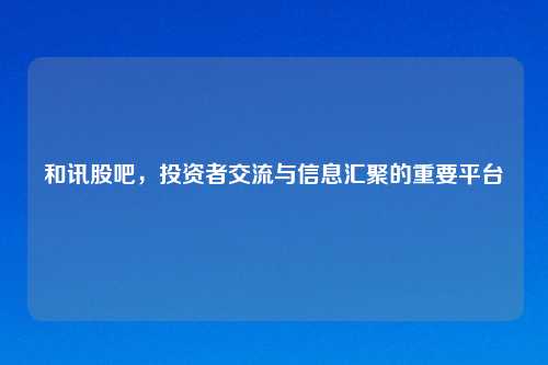 和讯股吧，投资者交流与信息汇聚的重要平台