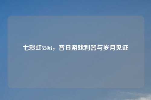 七彩虹550ti，昔日游戏利器与岁月见证