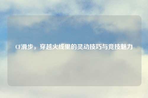 CF滑步，穿越火线里的灵动技巧与竞技魅力