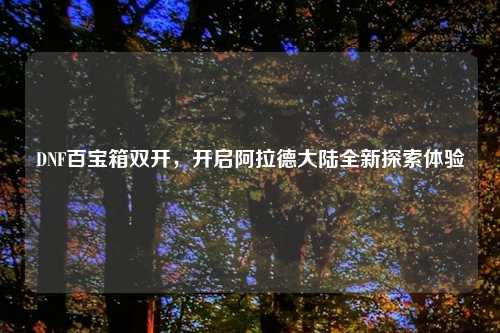 DNF百宝箱双开，开启阿拉德大陆全新探索体验