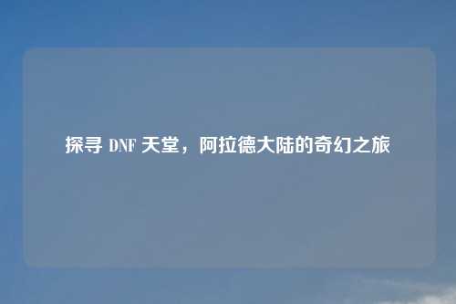 探寻 DNF 天堂，阿拉德大陆的奇幻之旅