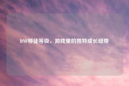 DNF师徒等级，游戏里的独特成长纽带