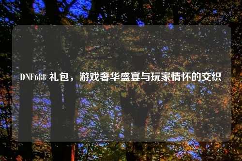 DNF688 礼包，游戏奢华盛宴与玩家情怀的交织