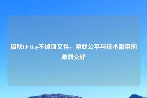 揭秘CF Bug不掉血文件，游戏公平与技术滥用的激烈交锋