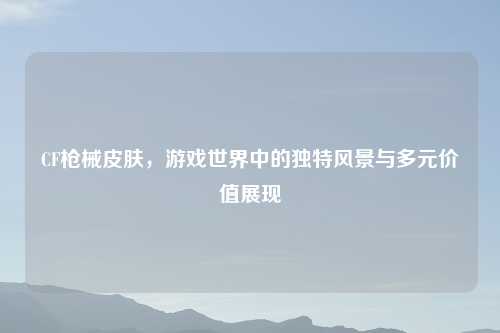 CF枪械皮肤，游戏世界中的独特风景与多元价值展现