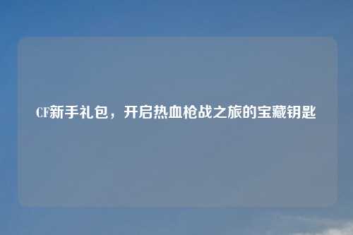 CF新手礼包，开启热血枪战之旅的宝藏钥匙