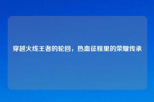 穿越火线王者的轮回，热血征程里的荣耀传承