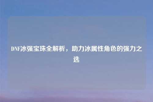 DNF冰强宝珠全解析，助力冰属性角色的强力之选