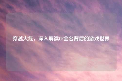 穿越火线，深入解读CF全名背后的游戏世界