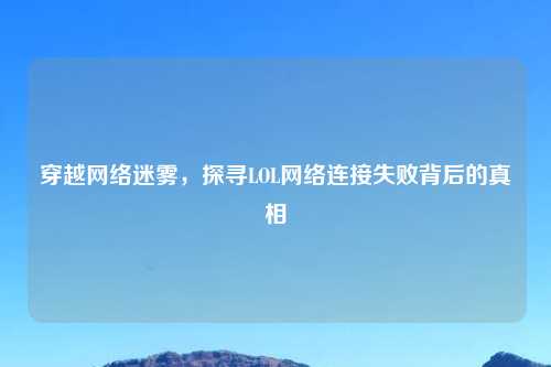 穿越网络迷雾，探寻LOL网络连接失败背后的真相