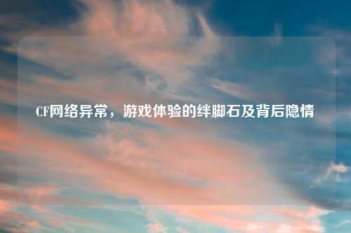 CF网络异常，游戏体验的绊脚石及背后隐情