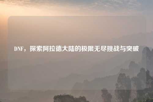 DNF，探索阿拉德大陆的极限无尽挑战与突破