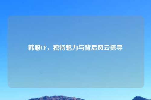 韩服CF，独特魅力与背后风云探寻