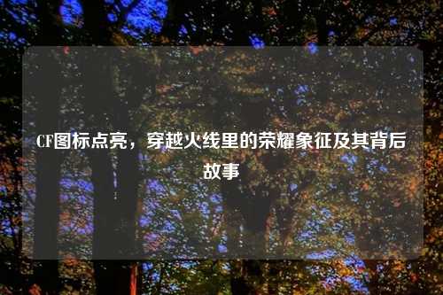 CF图标点亮，穿越火线里的荣耀象征及其背后故事