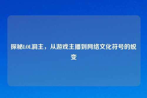 探秘LOL洞主，从游戏主播到网络文化符号的蜕变