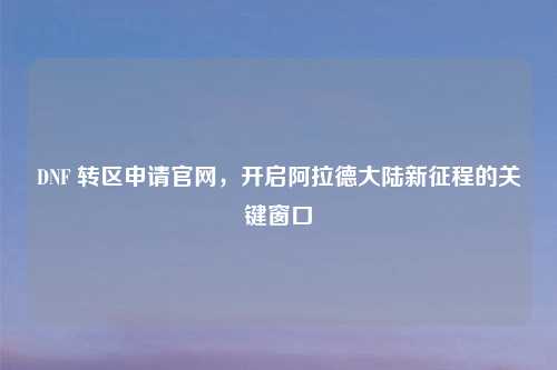 DNF 转区申请官网，开启阿拉德大陆新征程的关键窗口