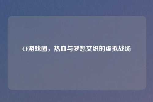 CF游戏圈，热血与梦想交织的虚拟战场