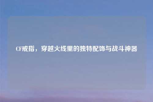 CF戒指，穿越火线里的独特配饰与战斗神器