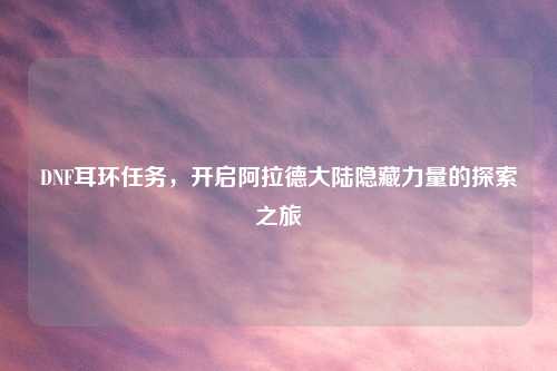 DNF耳环任务，开启阿拉德大陆隐藏力量的探索之旅