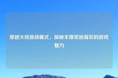 穿越火线挑战模式，探秘丰厚奖励背后的游戏魅力