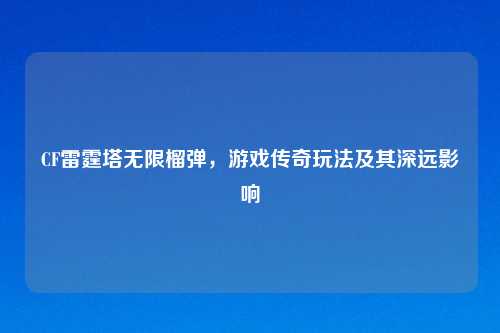 CF雷霆塔无限榴弹，游戏传奇玩法及其深远影响