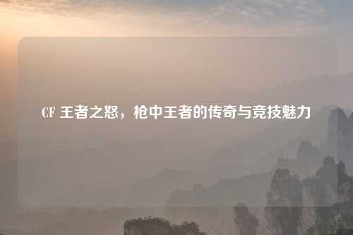 CF 王者之怒，枪中王者的传奇与竞技魅力