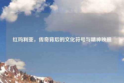 红玛利亚，传奇背后的文化符号与精神映照