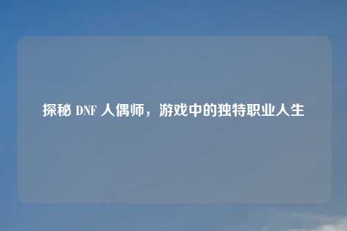 探秘 DNF 人偶师，游戏中的独特职业人生