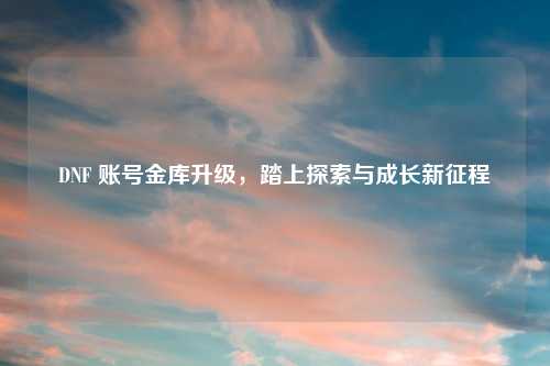 DNF 账号金库升级，踏上探索与成长新征程