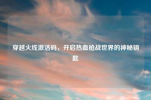 穿越火线激活码，开启热血枪战世界的神秘钥匙