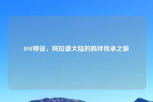 DNF师徒，阿拉德大陆的羁绊传承之旅