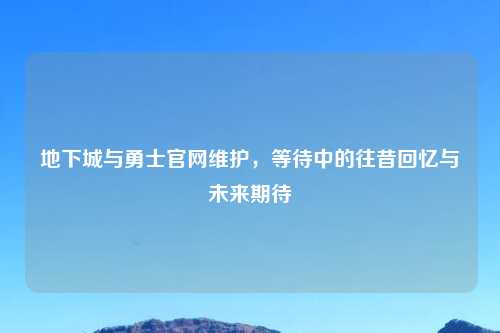 地下城与勇士官网维护，等待中的往昔回忆与未来期待