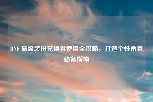 DNF 高级装扮兑换券使用全攻略，打造个性角色必备指南