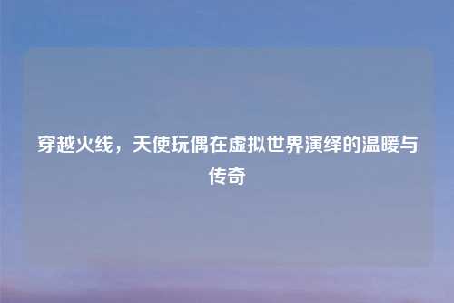 穿越火线，天使玩偶在虚拟世界演绎的温暖与传奇